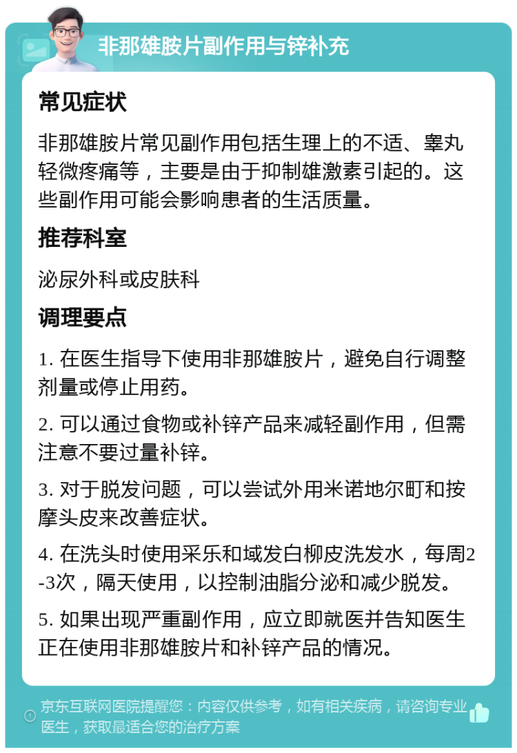 非那雄胺片副作用与锌补充 常见症状 非那雄胺片常见副作用包括生理上的不适、睾丸轻微疼痛等，主要是由于抑制雄激素引起的。这些副作用可能会影响患者的生活质量。 推荐科室 泌尿外科或皮肤科 调理要点 1. 在医生指导下使用非那雄胺片，避免自行调整剂量或停止用药。 2. 可以通过食物或补锌产品来减轻副作用，但需注意不要过量补锌。 3. 对于脱发问题，可以尝试外用米诺地尔町和按摩头皮来改善症状。 4. 在洗头时使用采乐和域发白柳皮洗发水，每周2-3次，隔天使用，以控制油脂分泌和减少脱发。 5. 如果出现严重副作用，应立即就医并告知医生正在使用非那雄胺片和补锌产品的情况。