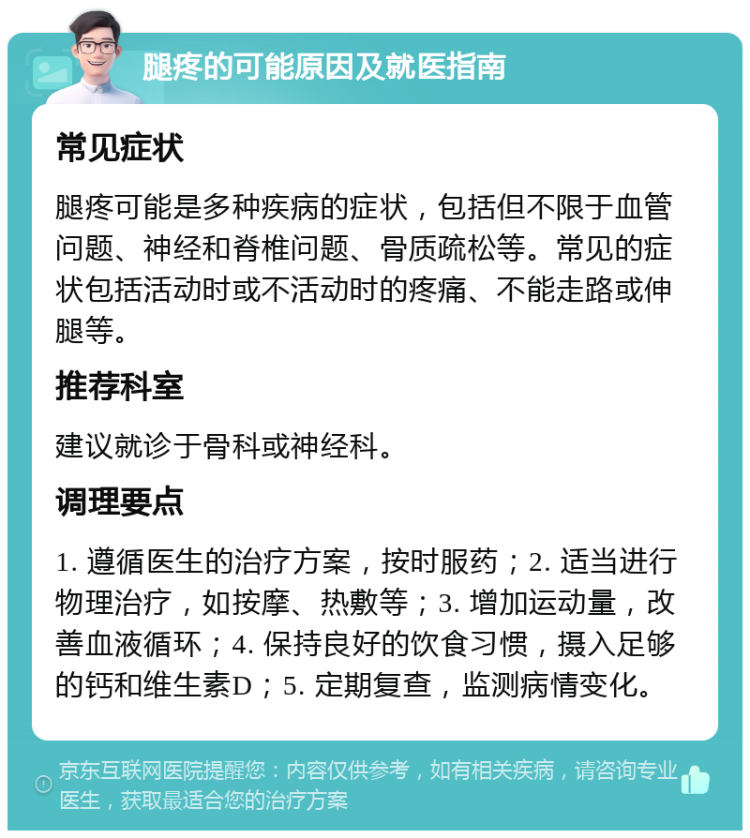 腿疼的可能原因及就医指南 常见症状 腿疼可能是多种疾病的症状，包括但不限于血管问题、神经和脊椎问题、骨质疏松等。常见的症状包括活动时或不活动时的疼痛、不能走路或伸腿等。 推荐科室 建议就诊于骨科或神经科。 调理要点 1. 遵循医生的治疗方案，按时服药；2. 适当进行物理治疗，如按摩、热敷等；3. 增加运动量，改善血液循环；4. 保持良好的饮食习惯，摄入足够的钙和维生素D；5. 定期复查，监测病情变化。