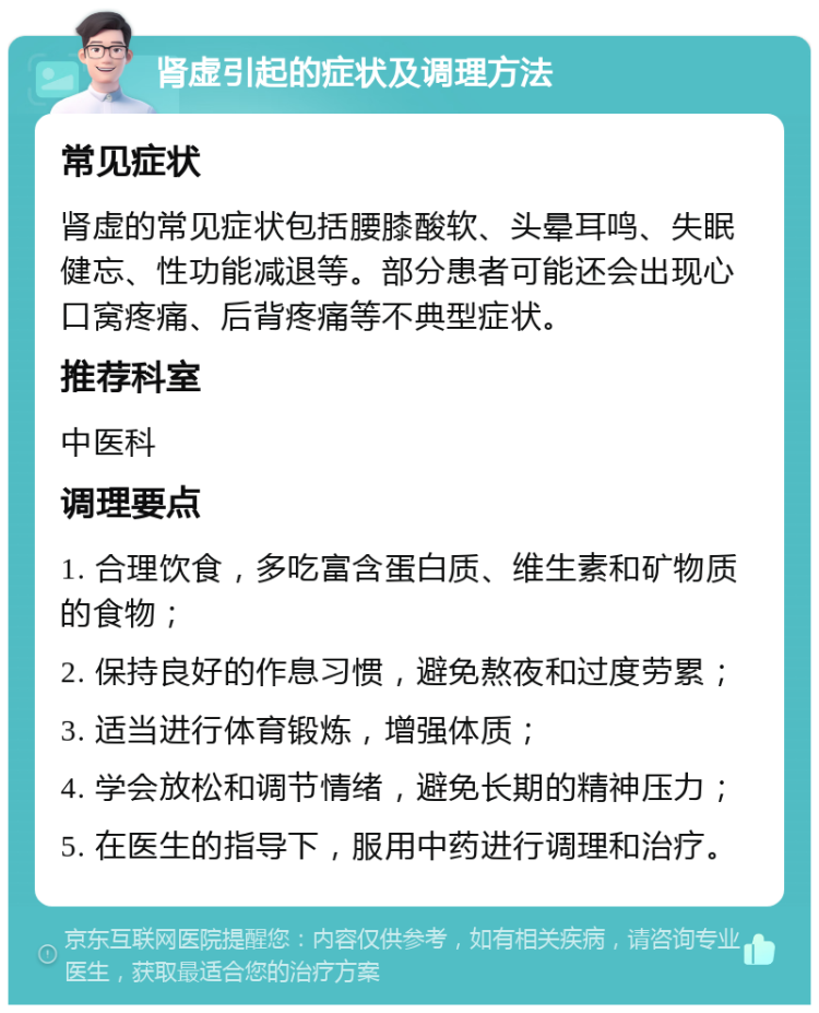 肾虚引起的症状及调理方法 常见症状 肾虚的常见症状包括腰膝酸软、头晕耳鸣、失眠健忘、性功能减退等。部分患者可能还会出现心口窝疼痛、后背疼痛等不典型症状。 推荐科室 中医科 调理要点 1. 合理饮食，多吃富含蛋白质、维生素和矿物质的食物； 2. 保持良好的作息习惯，避免熬夜和过度劳累； 3. 适当进行体育锻炼，增强体质； 4. 学会放松和调节情绪，避免长期的精神压力； 5. 在医生的指导下，服用中药进行调理和治疗。