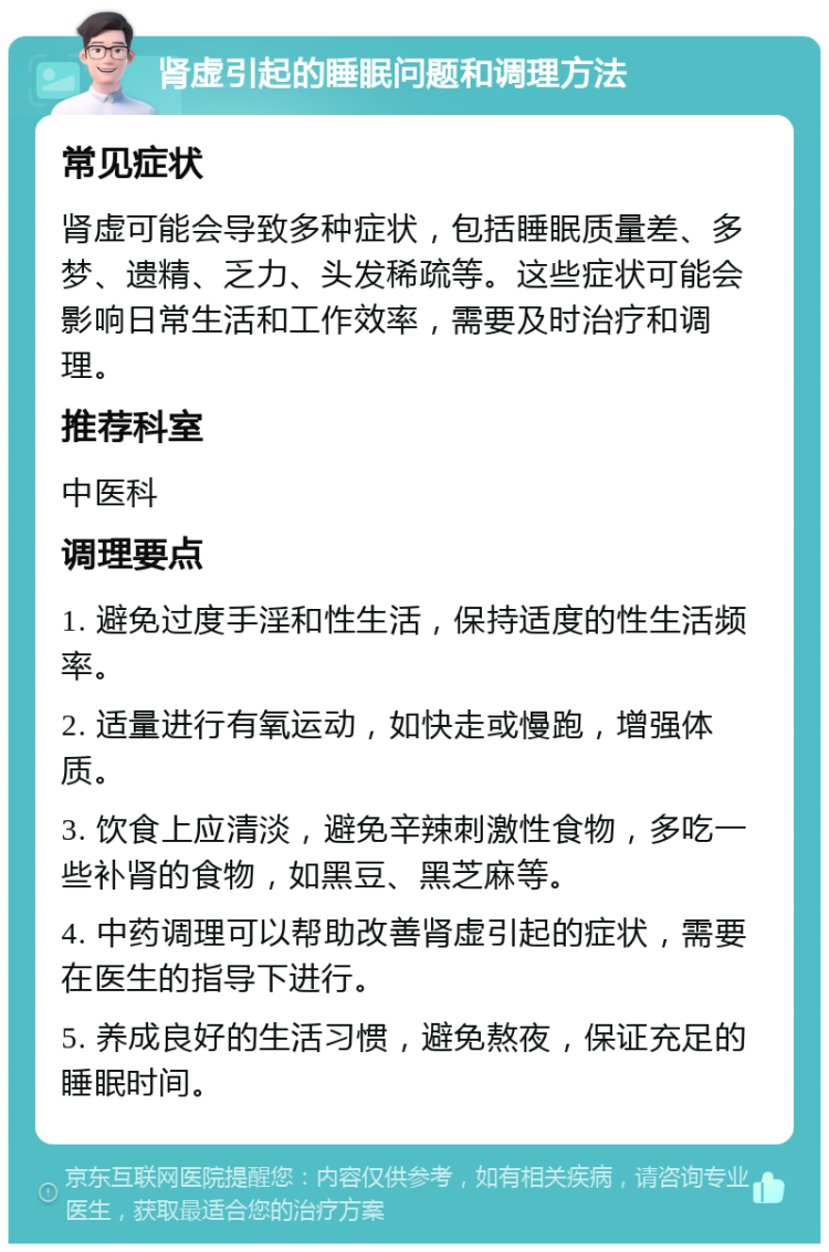 肾虚引起的睡眠问题和调理方法 常见症状 肾虚可能会导致多种症状，包括睡眠质量差、多梦、遗精、乏力、头发稀疏等。这些症状可能会影响日常生活和工作效率，需要及时治疗和调理。 推荐科室 中医科 调理要点 1. 避免过度手淫和性生活，保持适度的性生活频率。 2. 适量进行有氧运动，如快走或慢跑，增强体质。 3. 饮食上应清淡，避免辛辣刺激性食物，多吃一些补肾的食物，如黑豆、黑芝麻等。 4. 中药调理可以帮助改善肾虚引起的症状，需要在医生的指导下进行。 5. 养成良好的生活习惯，避免熬夜，保证充足的睡眠时间。