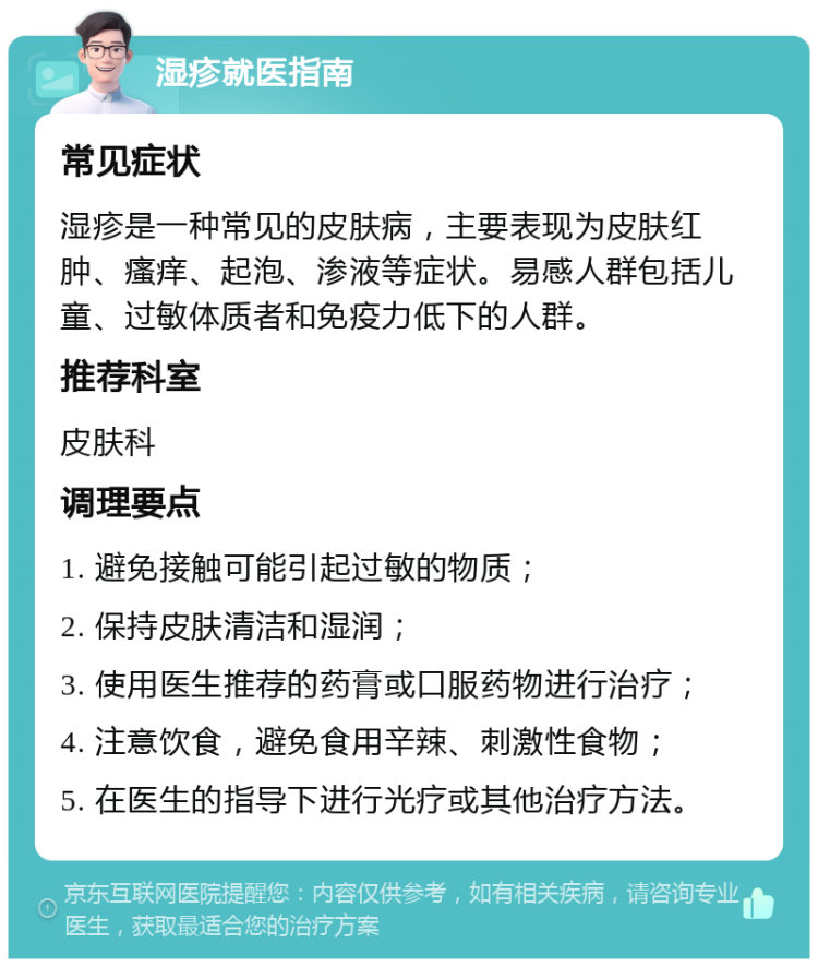 湿疹就医指南 常见症状 湿疹是一种常见的皮肤病，主要表现为皮肤红肿、瘙痒、起泡、渗液等症状。易感人群包括儿童、过敏体质者和免疫力低下的人群。 推荐科室 皮肤科 调理要点 1. 避免接触可能引起过敏的物质； 2. 保持皮肤清洁和湿润； 3. 使用医生推荐的药膏或口服药物进行治疗； 4. 注意饮食，避免食用辛辣、刺激性食物； 5. 在医生的指导下进行光疗或其他治疗方法。