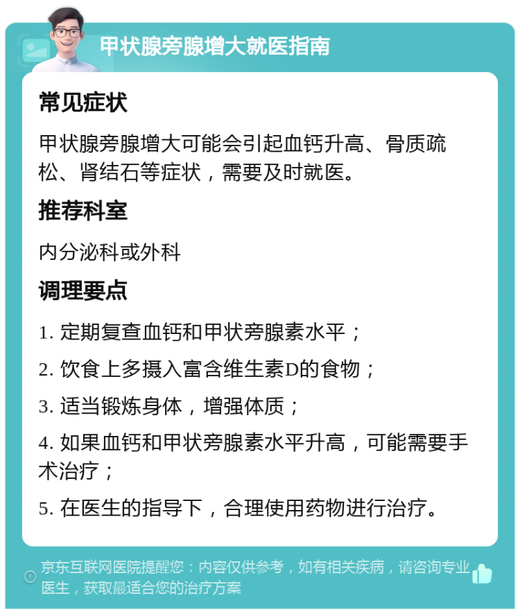 甲状腺旁腺增大就医指南 常见症状 甲状腺旁腺增大可能会引起血钙升高、骨质疏松、肾结石等症状，需要及时就医。 推荐科室 内分泌科或外科 调理要点 1. 定期复查血钙和甲状旁腺素水平； 2. 饮食上多摄入富含维生素D的食物； 3. 适当锻炼身体，增强体质； 4. 如果血钙和甲状旁腺素水平升高，可能需要手术治疗； 5. 在医生的指导下，合理使用药物进行治疗。