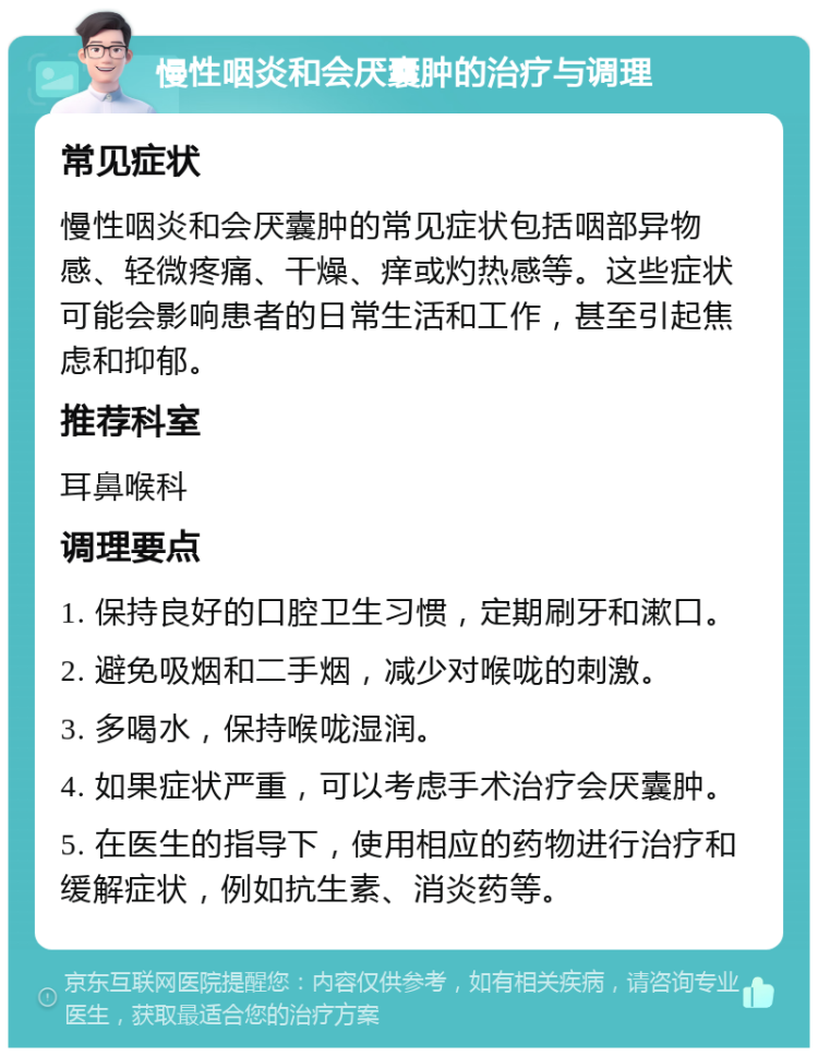 慢性咽炎和会厌囊肿的治疗与调理 常见症状 慢性咽炎和会厌囊肿的常见症状包括咽部异物感、轻微疼痛、干燥、痒或灼热感等。这些症状可能会影响患者的日常生活和工作，甚至引起焦虑和抑郁。 推荐科室 耳鼻喉科 调理要点 1. 保持良好的口腔卫生习惯，定期刷牙和漱口。 2. 避免吸烟和二手烟，减少对喉咙的刺激。 3. 多喝水，保持喉咙湿润。 4. 如果症状严重，可以考虑手术治疗会厌囊肿。 5. 在医生的指导下，使用相应的药物进行治疗和缓解症状，例如抗生素、消炎药等。