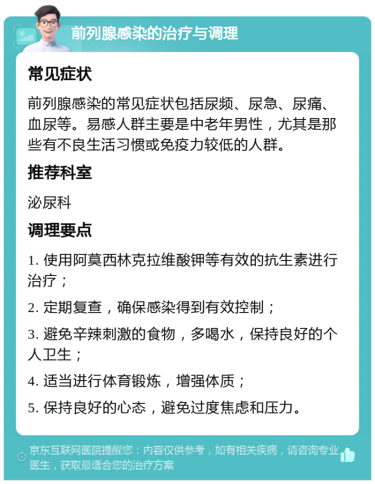 前列腺感染的治疗与调理 常见症状 前列腺感染的常见症状包括尿频、尿急、尿痛、血尿等。易感人群主要是中老年男性，尤其是那些有不良生活习惯或免疫力较低的人群。 推荐科室 泌尿科 调理要点 1. 使用阿莫西林克拉维酸钾等有效的抗生素进行治疗； 2. 定期复查，确保感染得到有效控制； 3. 避免辛辣刺激的食物，多喝水，保持良好的个人卫生； 4. 适当进行体育锻炼，增强体质； 5. 保持良好的心态，避免过度焦虑和压力。