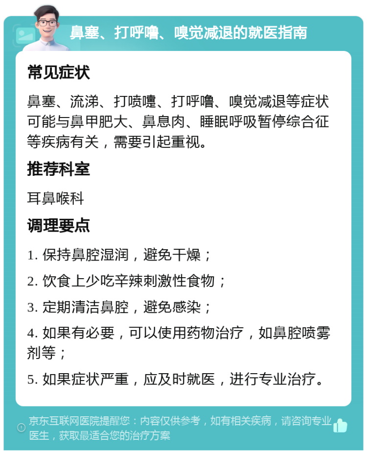 鼻塞、打呼噜、嗅觉减退的就医指南 常见症状 鼻塞、流涕、打喷嚏、打呼噜、嗅觉减退等症状可能与鼻甲肥大、鼻息肉、睡眠呼吸暂停综合征等疾病有关，需要引起重视。 推荐科室 耳鼻喉科 调理要点 1. 保持鼻腔湿润，避免干燥； 2. 饮食上少吃辛辣刺激性食物； 3. 定期清洁鼻腔，避免感染； 4. 如果有必要，可以使用药物治疗，如鼻腔喷雾剂等； 5. 如果症状严重，应及时就医，进行专业治疗。