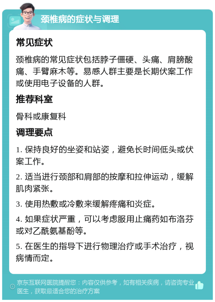 颈椎病的症状与调理 常见症状 颈椎病的常见症状包括脖子僵硬、头痛、肩膀酸痛、手臂麻木等。易感人群主要是长期伏案工作或使用电子设备的人群。 推荐科室 骨科或康复科 调理要点 1. 保持良好的坐姿和站姿，避免长时间低头或伏案工作。 2. 适当进行颈部和肩部的按摩和拉伸运动，缓解肌肉紧张。 3. 使用热敷或冷敷来缓解疼痛和炎症。 4. 如果症状严重，可以考虑服用止痛药如布洛芬或对乙酰氨基酚等。 5. 在医生的指导下进行物理治疗或手术治疗，视病情而定。