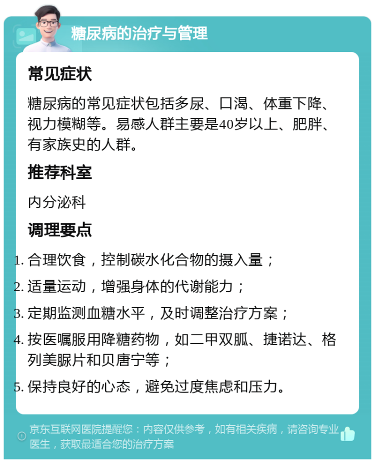 糖尿病的治疗与管理 常见症状 糖尿病的常见症状包括多尿、口渴、体重下降、视力模糊等。易感人群主要是40岁以上、肥胖、有家族史的人群。 推荐科室 内分泌科 调理要点 合理饮食，控制碳水化合物的摄入量； 适量运动，增强身体的代谢能力； 定期监测血糖水平，及时调整治疗方案； 按医嘱服用降糖药物，如二甲双胍、捷诺达、格列美脲片和贝唐宁等； 保持良好的心态，避免过度焦虑和压力。