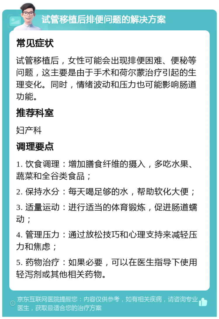 试管移植后排便问题的解决方案 常见症状 试管移植后，女性可能会出现排便困难、便秘等问题，这主要是由于手术和荷尔蒙治疗引起的生理变化。同时，情绪波动和压力也可能影响肠道功能。 推荐科室 妇产科 调理要点 1. 饮食调理：增加膳食纤维的摄入，多吃水果、蔬菜和全谷类食品； 2. 保持水分：每天喝足够的水，帮助软化大便； 3. 适量运动：进行适当的体育锻炼，促进肠道蠕动； 4. 管理压力：通过放松技巧和心理支持来减轻压力和焦虑； 5. 药物治疗：如果必要，可以在医生指导下使用轻泻剂或其他相关药物。