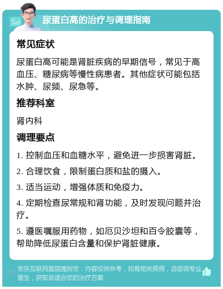 尿蛋白高的治疗与调理指南 常见症状 尿蛋白高可能是肾脏疾病的早期信号，常见于高血压、糖尿病等慢性病患者。其他症状可能包括水肿、尿频、尿急等。 推荐科室 肾内科 调理要点 1. 控制血压和血糖水平，避免进一步损害肾脏。 2. 合理饮食，限制蛋白质和盐的摄入。 3. 适当运动，增强体质和免疫力。 4. 定期检查尿常规和肾功能，及时发现问题并治疗。 5. 遵医嘱服用药物，如厄贝沙坦和百令胶囊等，帮助降低尿蛋白含量和保护肾脏健康。