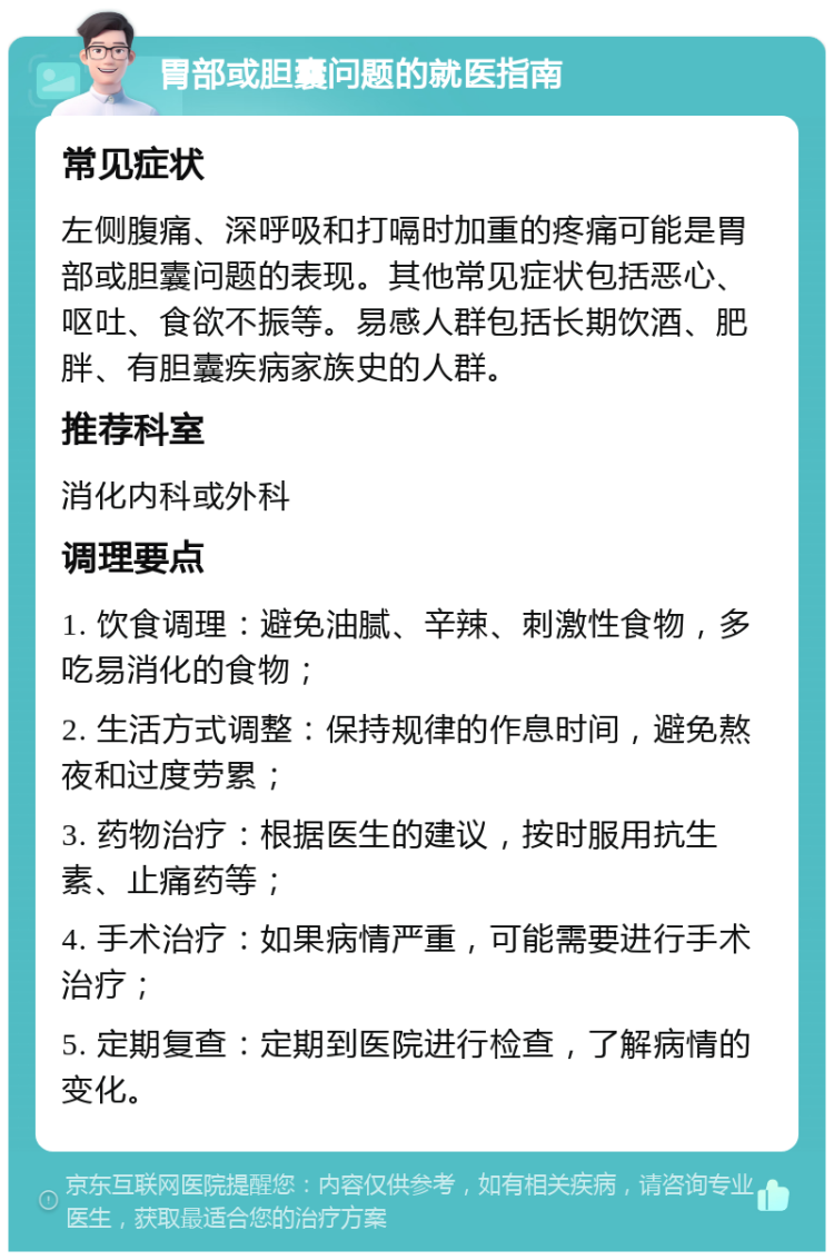 胃部或胆囊问题的就医指南 常见症状 左侧腹痛、深呼吸和打嗝时加重的疼痛可能是胃部或胆囊问题的表现。其他常见症状包括恶心、呕吐、食欲不振等。易感人群包括长期饮酒、肥胖、有胆囊疾病家族史的人群。 推荐科室 消化内科或外科 调理要点 1. 饮食调理：避免油腻、辛辣、刺激性食物，多吃易消化的食物； 2. 生活方式调整：保持规律的作息时间，避免熬夜和过度劳累； 3. 药物治疗：根据医生的建议，按时服用抗生素、止痛药等； 4. 手术治疗：如果病情严重，可能需要进行手术治疗； 5. 定期复查：定期到医院进行检查，了解病情的变化。