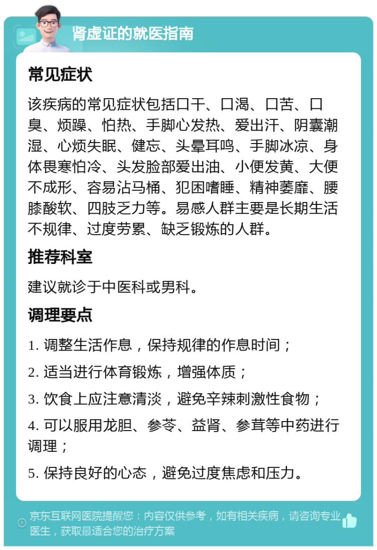 肾虚证的就医指南 常见症状 该疾病的常见症状包括口干、口渴、口苦、口臭、烦躁、怕热、手脚心发热、爱出汗、阴囊潮湿、心烦失眠、健忘、头晕耳鸣、手脚冰凉、身体畏寒怕冷、头发脸部爱出油、小便发黄、大便不成形、容易沾马桶、犯困嗜睡、精神萎靡、腰膝酸软、四肢乏力等。易感人群主要是长期生活不规律、过度劳累、缺乏锻炼的人群。 推荐科室 建议就诊于中医科或男科。 调理要点 1. 调整生活作息，保持规律的作息时间； 2. 适当进行体育锻炼，增强体质； 3. 饮食上应注意清淡，避免辛辣刺激性食物； 4. 可以服用龙胆、参苓、益肾、参茸等中药进行调理； 5. 保持良好的心态，避免过度焦虑和压力。