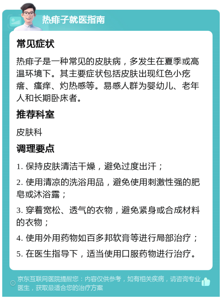 热痱子就医指南 常见症状 热痱子是一种常见的皮肤病，多发生在夏季或高温环境下。其主要症状包括皮肤出现红色小疙瘩、瘙痒、灼热感等。易感人群为婴幼儿、老年人和长期卧床者。 推荐科室 皮肤科 调理要点 1. 保持皮肤清洁干燥，避免过度出汗； 2. 使用清凉的洗浴用品，避免使用刺激性强的肥皂或沐浴露； 3. 穿着宽松、透气的衣物，避免紧身或合成材料的衣物； 4. 使用外用药物如百多邦软膏等进行局部治疗； 5. 在医生指导下，适当使用口服药物进行治疗。