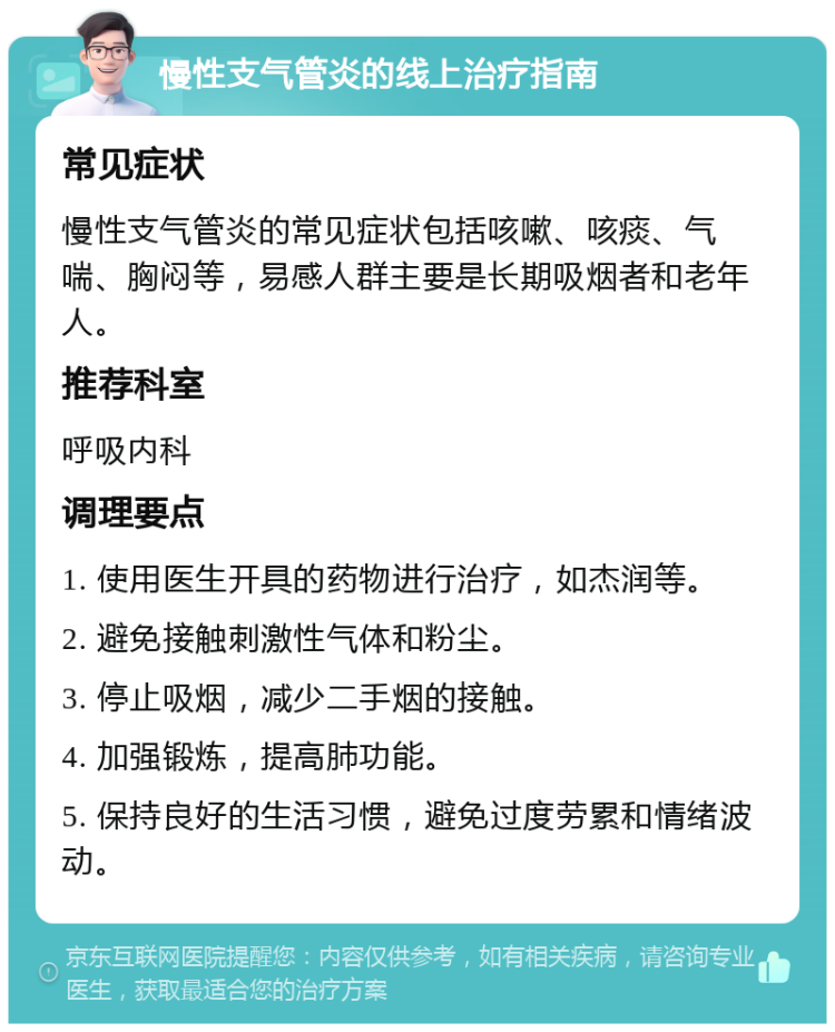 慢性支气管炎的线上治疗指南 常见症状 慢性支气管炎的常见症状包括咳嗽、咳痰、气喘、胸闷等，易感人群主要是长期吸烟者和老年人。 推荐科室 呼吸内科 调理要点 1. 使用医生开具的药物进行治疗，如杰润等。 2. 避免接触刺激性气体和粉尘。 3. 停止吸烟，减少二手烟的接触。 4. 加强锻炼，提高肺功能。 5. 保持良好的生活习惯，避免过度劳累和情绪波动。