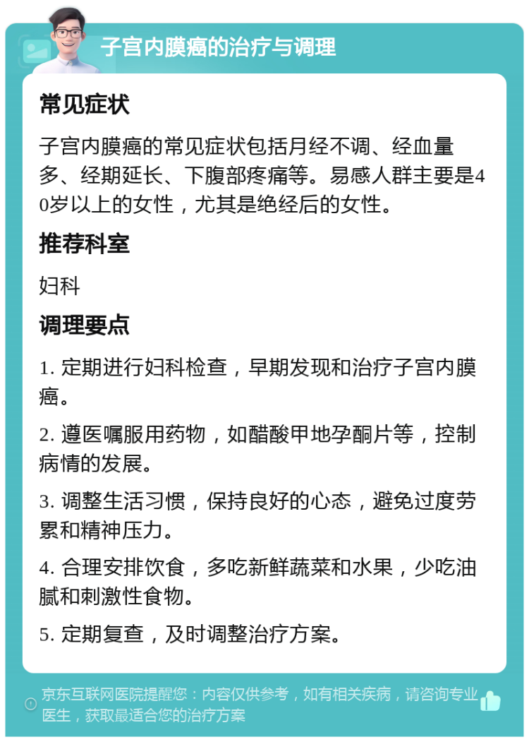 子宫内膜癌的治疗与调理 常见症状 子宫内膜癌的常见症状包括月经不调、经血量多、经期延长、下腹部疼痛等。易感人群主要是40岁以上的女性，尤其是绝经后的女性。 推荐科室 妇科 调理要点 1. 定期进行妇科检查，早期发现和治疗子宫内膜癌。 2. 遵医嘱服用药物，如醋酸甲地孕酮片等，控制病情的发展。 3. 调整生活习惯，保持良好的心态，避免过度劳累和精神压力。 4. 合理安排饮食，多吃新鲜蔬菜和水果，少吃油腻和刺激性食物。 5. 定期复查，及时调整治疗方案。