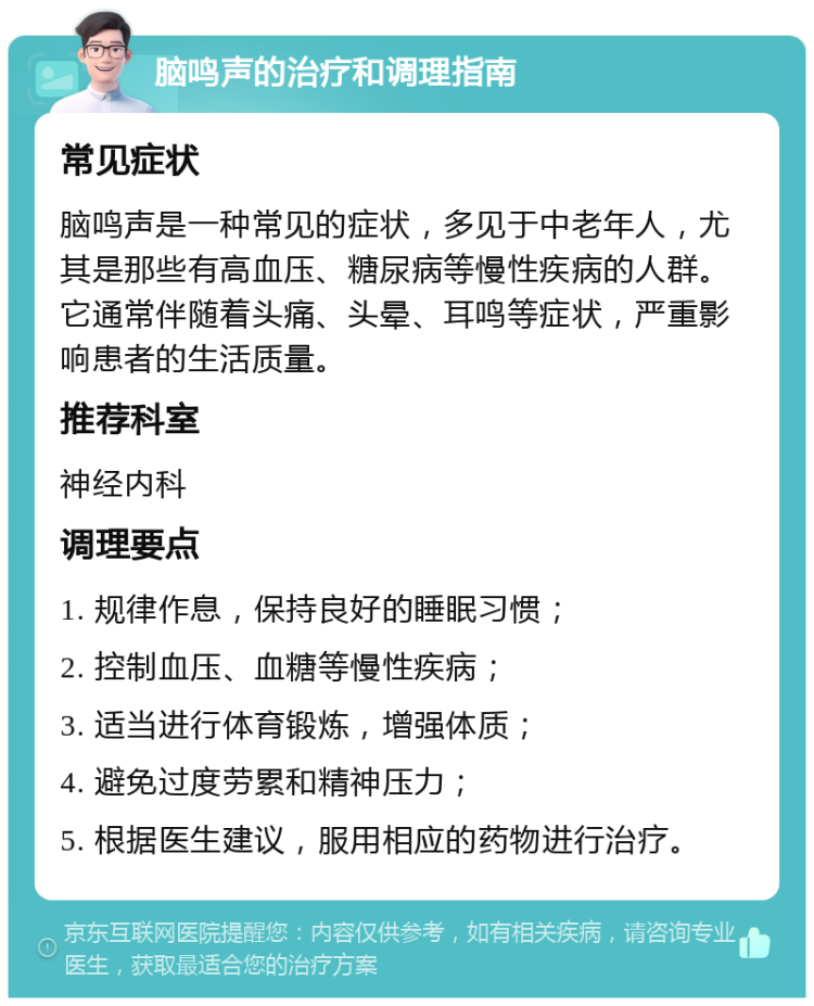 脑鸣声的治疗和调理指南 常见症状 脑鸣声是一种常见的症状，多见于中老年人，尤其是那些有高血压、糖尿病等慢性疾病的人群。它通常伴随着头痛、头晕、耳鸣等症状，严重影响患者的生活质量。 推荐科室 神经内科 调理要点 1. 规律作息，保持良好的睡眠习惯； 2. 控制血压、血糖等慢性疾病； 3. 适当进行体育锻炼，增强体质； 4. 避免过度劳累和精神压力； 5. 根据医生建议，服用相应的药物进行治疗。