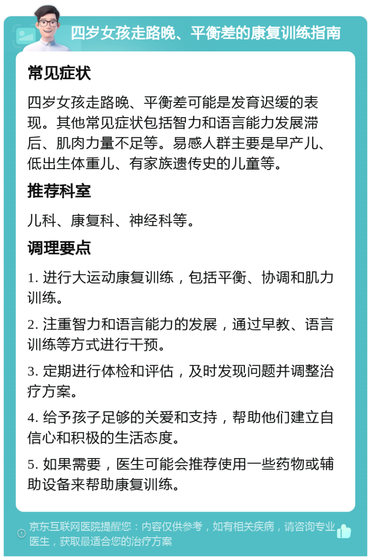 四岁女孩走路晚、平衡差的康复训练指南 常见症状 四岁女孩走路晚、平衡差可能是发育迟缓的表现。其他常见症状包括智力和语言能力发展滞后、肌肉力量不足等。易感人群主要是早产儿、低出生体重儿、有家族遗传史的儿童等。 推荐科室 儿科、康复科、神经科等。 调理要点 1. 进行大运动康复训练，包括平衡、协调和肌力训练。 2. 注重智力和语言能力的发展，通过早教、语言训练等方式进行干预。 3. 定期进行体检和评估，及时发现问题并调整治疗方案。 4. 给予孩子足够的关爱和支持，帮助他们建立自信心和积极的生活态度。 5. 如果需要，医生可能会推荐使用一些药物或辅助设备来帮助康复训练。