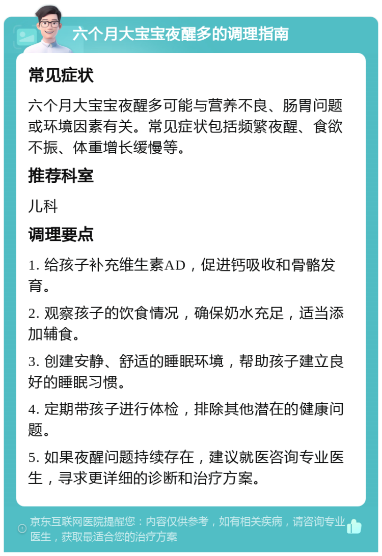 六个月大宝宝夜醒多的调理指南 常见症状 六个月大宝宝夜醒多可能与营养不良、肠胃问题或环境因素有关。常见症状包括频繁夜醒、食欲不振、体重增长缓慢等。 推荐科室 儿科 调理要点 1. 给孩子补充维生素AD，促进钙吸收和骨骼发育。 2. 观察孩子的饮食情况，确保奶水充足，适当添加辅食。 3. 创建安静、舒适的睡眠环境，帮助孩子建立良好的睡眠习惯。 4. 定期带孩子进行体检，排除其他潜在的健康问题。 5. 如果夜醒问题持续存在，建议就医咨询专业医生，寻求更详细的诊断和治疗方案。