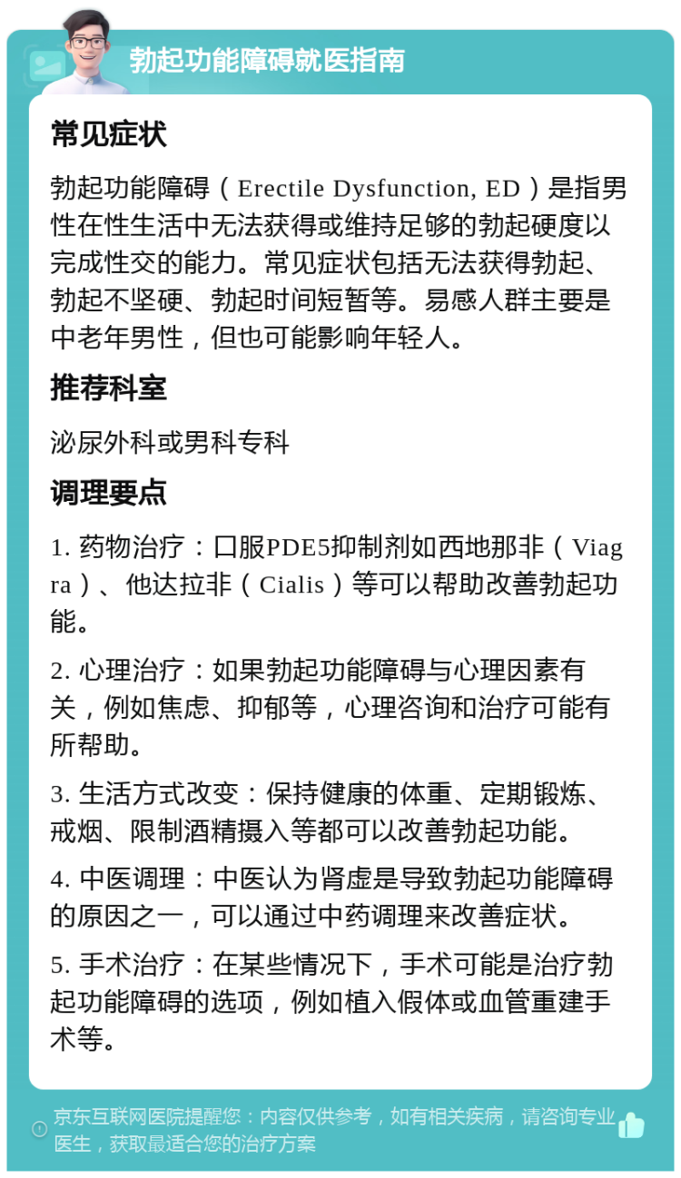 勃起功能障碍就医指南 常见症状 勃起功能障碍（Erectile Dysfunction, ED）是指男性在性生活中无法获得或维持足够的勃起硬度以完成性交的能力。常见症状包括无法获得勃起、勃起不坚硬、勃起时间短暂等。易感人群主要是中老年男性，但也可能影响年轻人。 推荐科室 泌尿外科或男科专科 调理要点 1. 药物治疗：口服PDE5抑制剂如西地那非（Viagra）、他达拉非（Cialis）等可以帮助改善勃起功能。 2. 心理治疗：如果勃起功能障碍与心理因素有关，例如焦虑、抑郁等，心理咨询和治疗可能有所帮助。 3. 生活方式改变：保持健康的体重、定期锻炼、戒烟、限制酒精摄入等都可以改善勃起功能。 4. 中医调理：中医认为肾虚是导致勃起功能障碍的原因之一，可以通过中药调理来改善症状。 5. 手术治疗：在某些情况下，手术可能是治疗勃起功能障碍的选项，例如植入假体或血管重建手术等。