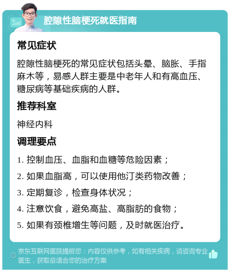 腔隙性脑梗死就医指南 常见症状 腔隙性脑梗死的常见症状包括头晕、脑胀、手指麻木等，易感人群主要是中老年人和有高血压、糖尿病等基础疾病的人群。 推荐科室 神经内科 调理要点 1. 控制血压、血脂和血糖等危险因素； 2. 如果血脂高，可以使用他汀类药物改善； 3. 定期复诊，检查身体状况； 4. 注意饮食，避免高盐、高脂肪的食物； 5. 如果有颈椎增生等问题，及时就医治疗。