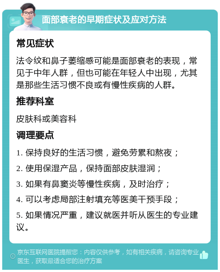 面部衰老的早期症状及应对方法 常见症状 法令纹和鼻子萎缩感可能是面部衰老的表现，常见于中年人群，但也可能在年轻人中出现，尤其是那些生活习惯不良或有慢性疾病的人群。 推荐科室 皮肤科或美容科 调理要点 1. 保持良好的生活习惯，避免劳累和熬夜； 2. 使用保湿产品，保持面部皮肤湿润； 3. 如果有鼻窦炎等慢性疾病，及时治疗； 4. 可以考虑局部注射填充等医美干预手段； 5. 如果情况严重，建议就医并听从医生的专业建议。