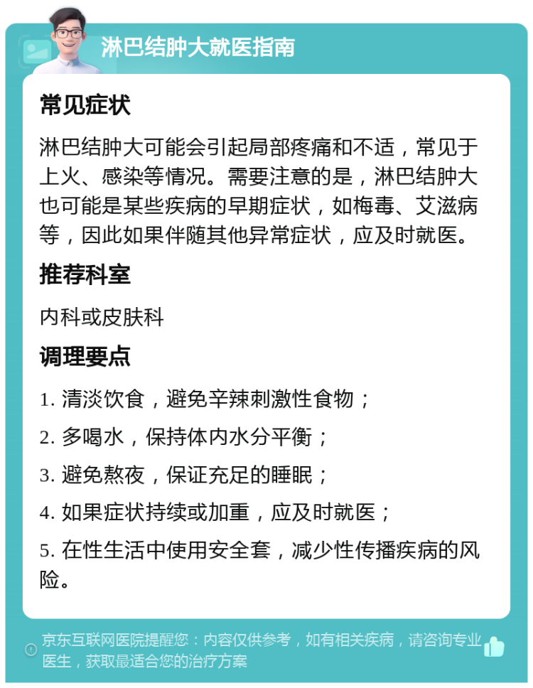 淋巴结肿大就医指南 常见症状 淋巴结肿大可能会引起局部疼痛和不适，常见于上火、感染等情况。需要注意的是，淋巴结肿大也可能是某些疾病的早期症状，如梅毒、艾滋病等，因此如果伴随其他异常症状，应及时就医。 推荐科室 内科或皮肤科 调理要点 1. 清淡饮食，避免辛辣刺激性食物； 2. 多喝水，保持体内水分平衡； 3. 避免熬夜，保证充足的睡眠； 4. 如果症状持续或加重，应及时就医； 5. 在性生活中使用安全套，减少性传播疾病的风险。