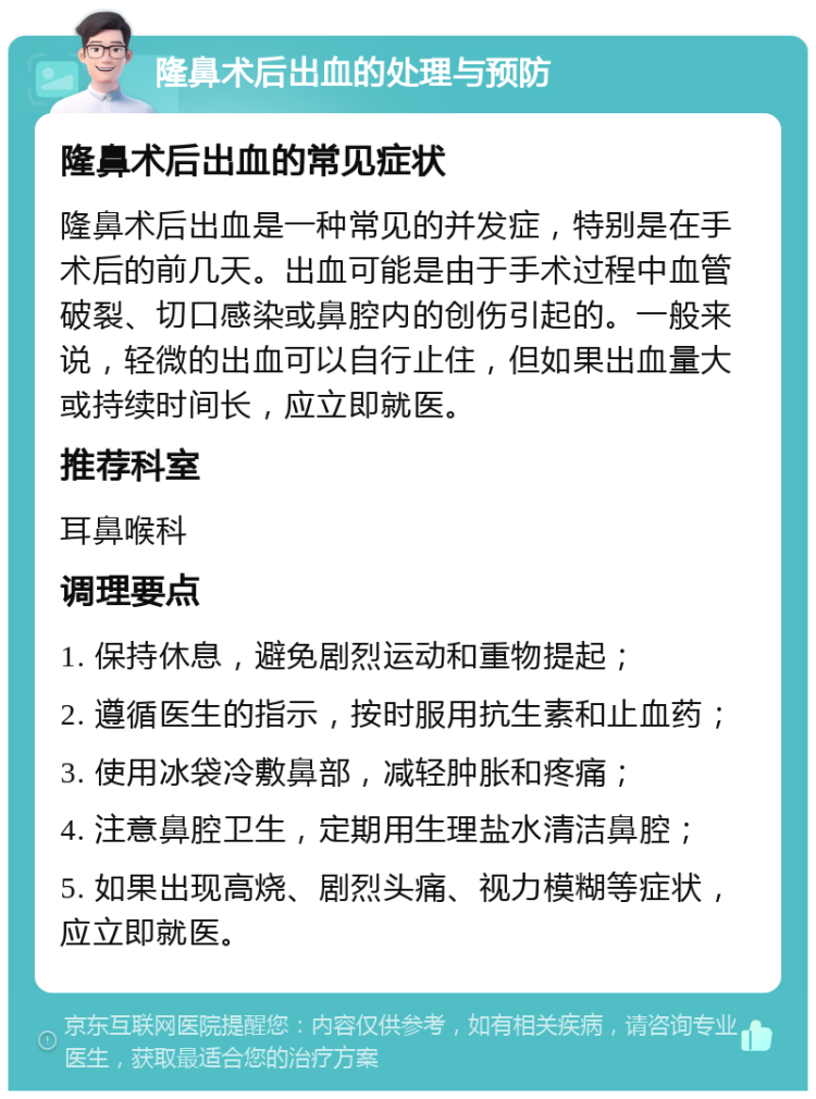 隆鼻术后出血的处理与预防 隆鼻术后出血的常见症状 隆鼻术后出血是一种常见的并发症，特别是在手术后的前几天。出血可能是由于手术过程中血管破裂、切口感染或鼻腔内的创伤引起的。一般来说，轻微的出血可以自行止住，但如果出血量大或持续时间长，应立即就医。 推荐科室 耳鼻喉科 调理要点 1. 保持休息，避免剧烈运动和重物提起； 2. 遵循医生的指示，按时服用抗生素和止血药； 3. 使用冰袋冷敷鼻部，减轻肿胀和疼痛； 4. 注意鼻腔卫生，定期用生理盐水清洁鼻腔； 5. 如果出现高烧、剧烈头痛、视力模糊等症状，应立即就医。