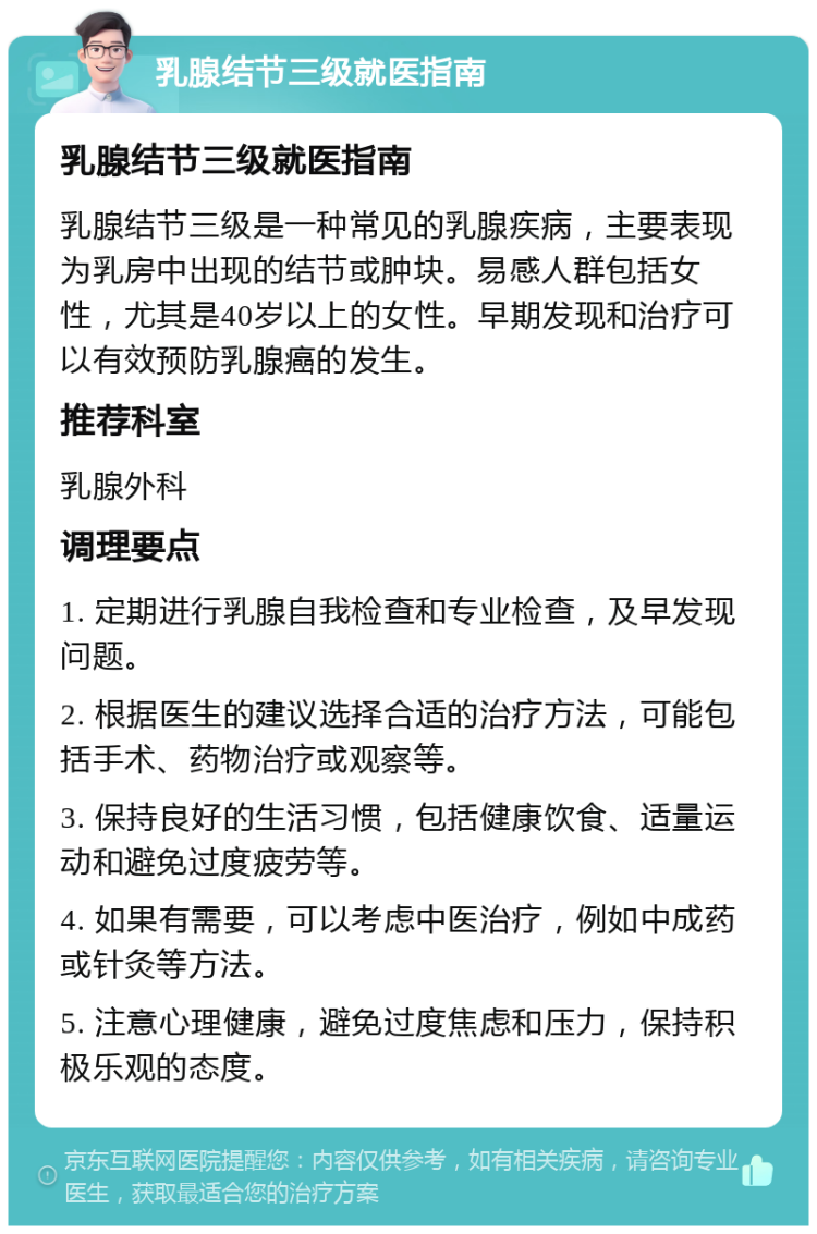 乳腺结节三级就医指南 乳腺结节三级就医指南 乳腺结节三级是一种常见的乳腺疾病，主要表现为乳房中出现的结节或肿块。易感人群包括女性，尤其是40岁以上的女性。早期发现和治疗可以有效预防乳腺癌的发生。 推荐科室 乳腺外科 调理要点 1. 定期进行乳腺自我检查和专业检查，及早发现问题。 2. 根据医生的建议选择合适的治疗方法，可能包括手术、药物治疗或观察等。 3. 保持良好的生活习惯，包括健康饮食、适量运动和避免过度疲劳等。 4. 如果有需要，可以考虑中医治疗，例如中成药或针灸等方法。 5. 注意心理健康，避免过度焦虑和压力，保持积极乐观的态度。