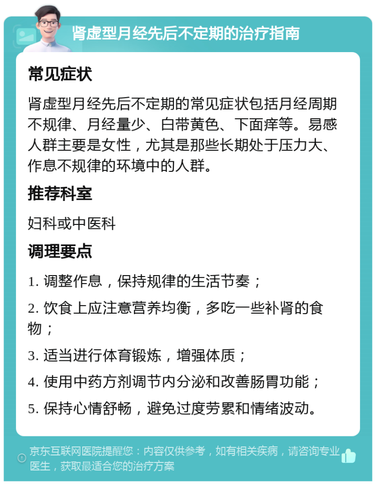 肾虚型月经先后不定期的治疗指南 常见症状 肾虚型月经先后不定期的常见症状包括月经周期不规律、月经量少、白带黄色、下面痒等。易感人群主要是女性，尤其是那些长期处于压力大、作息不规律的环境中的人群。 推荐科室 妇科或中医科 调理要点 1. 调整作息，保持规律的生活节奏； 2. 饮食上应注意营养均衡，多吃一些补肾的食物； 3. 适当进行体育锻炼，增强体质； 4. 使用中药方剂调节内分泌和改善肠胃功能； 5. 保持心情舒畅，避免过度劳累和情绪波动。