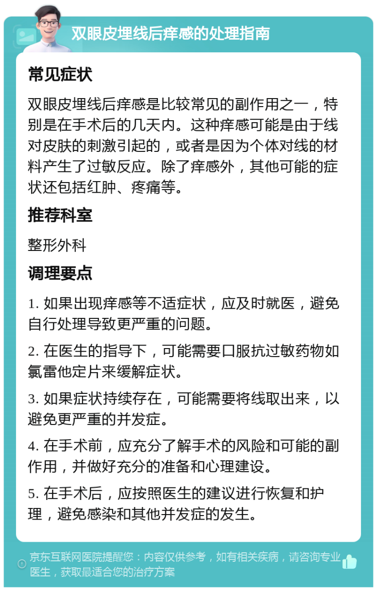 双眼皮埋线后痒感的处理指南 常见症状 双眼皮埋线后痒感是比较常见的副作用之一，特别是在手术后的几天内。这种痒感可能是由于线对皮肤的刺激引起的，或者是因为个体对线的材料产生了过敏反应。除了痒感外，其他可能的症状还包括红肿、疼痛等。 推荐科室 整形外科 调理要点 1. 如果出现痒感等不适症状，应及时就医，避免自行处理导致更严重的问题。 2. 在医生的指导下，可能需要口服抗过敏药物如氯雷他定片来缓解症状。 3. 如果症状持续存在，可能需要将线取出来，以避免更严重的并发症。 4. 在手术前，应充分了解手术的风险和可能的副作用，并做好充分的准备和心理建设。 5. 在手术后，应按照医生的建议进行恢复和护理，避免感染和其他并发症的发生。