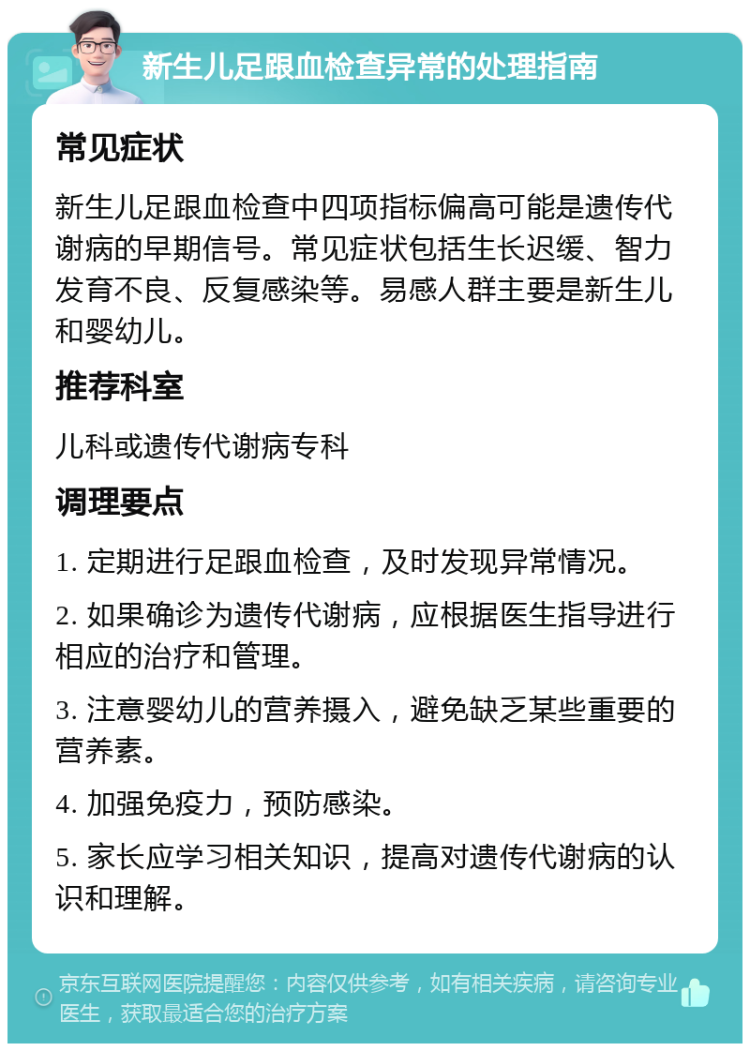 新生儿足跟血检查异常的处理指南 常见症状 新生儿足跟血检查中四项指标偏高可能是遗传代谢病的早期信号。常见症状包括生长迟缓、智力发育不良、反复感染等。易感人群主要是新生儿和婴幼儿。 推荐科室 儿科或遗传代谢病专科 调理要点 1. 定期进行足跟血检查，及时发现异常情况。 2. 如果确诊为遗传代谢病，应根据医生指导进行相应的治疗和管理。 3. 注意婴幼儿的营养摄入，避免缺乏某些重要的营养素。 4. 加强免疫力，预防感染。 5. 家长应学习相关知识，提高对遗传代谢病的认识和理解。