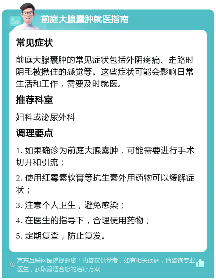 前庭大腺囊肿就医指南 常见症状 前庭大腺囊肿的常见症状包括外阴疼痛、走路时阴毛被揪住的感觉等。这些症状可能会影响日常生活和工作，需要及时就医。 推荐科室 妇科或泌尿外科 调理要点 1. 如果确诊为前庭大腺囊肿，可能需要进行手术切开和引流； 2. 使用红霉素软膏等抗生素外用药物可以缓解症状； 3. 注意个人卫生，避免感染； 4. 在医生的指导下，合理使用药物； 5. 定期复查，防止复发。