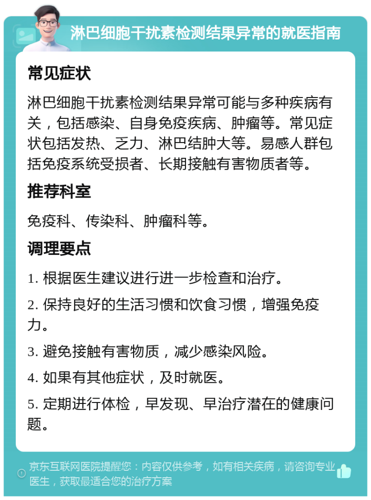 淋巴细胞干扰素检测结果异常的就医指南 常见症状 淋巴细胞干扰素检测结果异常可能与多种疾病有关，包括感染、自身免疫疾病、肿瘤等。常见症状包括发热、乏力、淋巴结肿大等。易感人群包括免疫系统受损者、长期接触有害物质者等。 推荐科室 免疫科、传染科、肿瘤科等。 调理要点 1. 根据医生建议进行进一步检查和治疗。 2. 保持良好的生活习惯和饮食习惯，增强免疫力。 3. 避免接触有害物质，减少感染风险。 4. 如果有其他症状，及时就医。 5. 定期进行体检，早发现、早治疗潜在的健康问题。