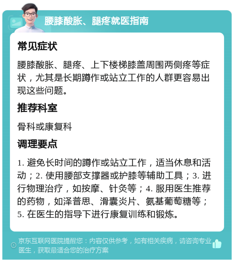 腰膝酸胀、腿疼就医指南 常见症状 腰膝酸胀、腿疼、上下楼梯膝盖周围两侧疼等症状，尤其是长期蹲作或站立工作的人群更容易出现这些问题。 推荐科室 骨科或康复科 调理要点 1. 避免长时间的蹲作或站立工作，适当休息和活动；2. 使用腰部支撑器或护膝等辅助工具；3. 进行物理治疗，如按摩、针灸等；4. 服用医生推荐的药物，如泽普思、滑囊炎片、氨基葡萄糖等；5. 在医生的指导下进行康复训练和锻炼。