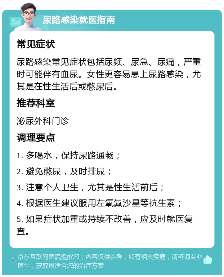 尿路感染就医指南 常见症状 尿路感染常见症状包括尿频、尿急、尿痛，严重时可能伴有血尿。女性更容易患上尿路感染，尤其是在性生活后或憋尿后。 推荐科室 泌尿外科门诊 调理要点 1. 多喝水，保持尿路通畅； 2. 避免憋尿，及时排尿； 3. 注意个人卫生，尤其是性生活前后； 4. 根据医生建议服用左氧氟沙星等抗生素； 5. 如果症状加重或持续不改善，应及时就医复查。