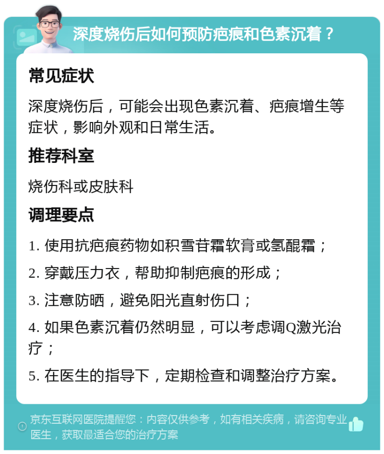 深度烧伤后如何预防疤痕和色素沉着？ 常见症状 深度烧伤后，可能会出现色素沉着、疤痕增生等症状，影响外观和日常生活。 推荐科室 烧伤科或皮肤科 调理要点 1. 使用抗疤痕药物如积雪苷霜软膏或氢醌霜； 2. 穿戴压力衣，帮助抑制疤痕的形成； 3. 注意防晒，避免阳光直射伤口； 4. 如果色素沉着仍然明显，可以考虑调Q激光治疗； 5. 在医生的指导下，定期检查和调整治疗方案。