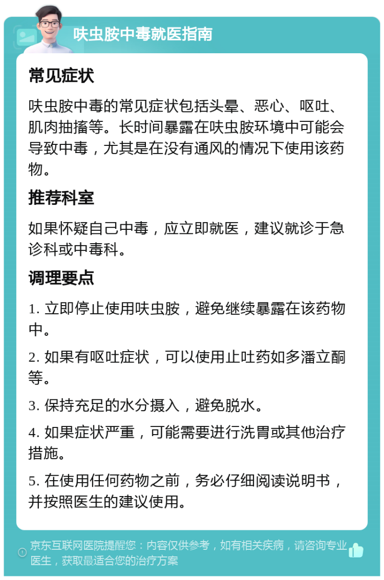 呋虫胺中毒就医指南 常见症状 呋虫胺中毒的常见症状包括头晕、恶心、呕吐、肌肉抽搐等。长时间暴露在呋虫胺环境中可能会导致中毒，尤其是在没有通风的情况下使用该药物。 推荐科室 如果怀疑自己中毒，应立即就医，建议就诊于急诊科或中毒科。 调理要点 1. 立即停止使用呋虫胺，避免继续暴露在该药物中。 2. 如果有呕吐症状，可以使用止吐药如多潘立酮等。 3. 保持充足的水分摄入，避免脱水。 4. 如果症状严重，可能需要进行洗胃或其他治疗措施。 5. 在使用任何药物之前，务必仔细阅读说明书，并按照医生的建议使用。