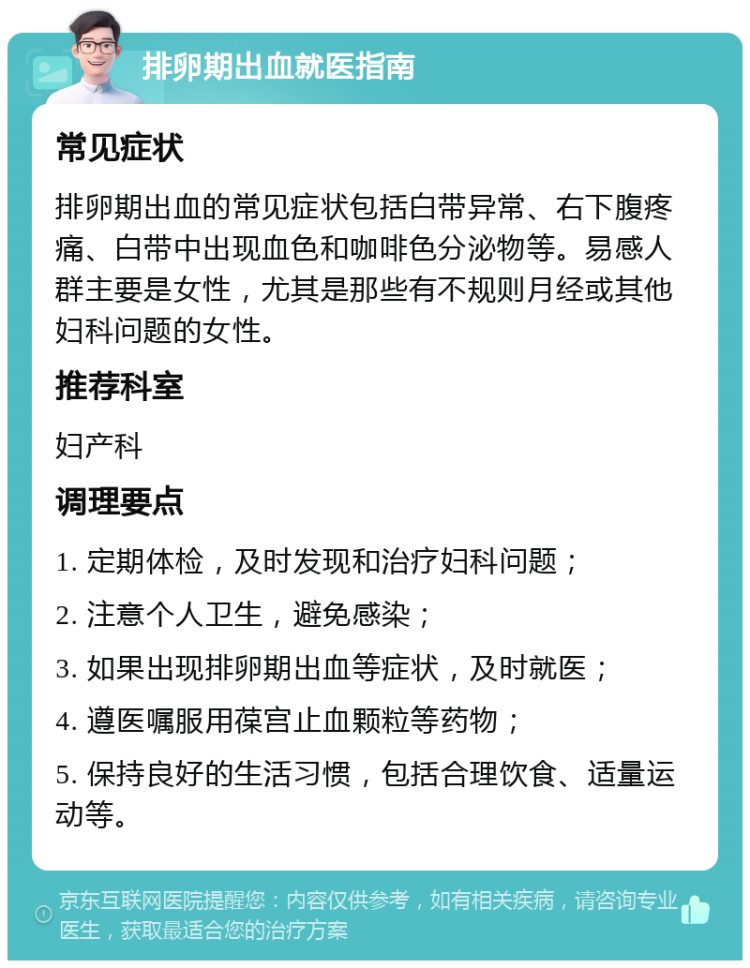 排卵期出血就医指南 常见症状 排卵期出血的常见症状包括白带异常、右下腹疼痛、白带中出现血色和咖啡色分泌物等。易感人群主要是女性，尤其是那些有不规则月经或其他妇科问题的女性。 推荐科室 妇产科 调理要点 1. 定期体检，及时发现和治疗妇科问题； 2. 注意个人卫生，避免感染； 3. 如果出现排卵期出血等症状，及时就医； 4. 遵医嘱服用葆宫止血颗粒等药物； 5. 保持良好的生活习惯，包括合理饮食、适量运动等。