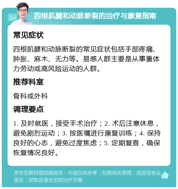 四根肌腱和动脉断裂的治疗与康复指南 常见症状 四根肌腱和动脉断裂的常见症状包括手部疼痛、肿胀、麻木、无力等。易感人群主要是从事重体力劳动或高风险运动的人群。 推荐科室 骨科或外科 调理要点 1. 及时就医，接受手术治疗；2. 术后注意休息，避免剧烈运动；3. 按医嘱进行康复训练；4. 保持良好的心态，避免过度焦虑；5. 定期复查，确保恢复情况良好。