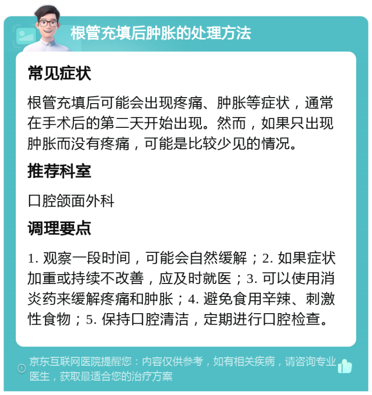 根管充填后肿胀的处理方法 常见症状 根管充填后可能会出现疼痛、肿胀等症状，通常在手术后的第二天开始出现。然而，如果只出现肿胀而没有疼痛，可能是比较少见的情况。 推荐科室 口腔颌面外科 调理要点 1. 观察一段时间，可能会自然缓解；2. 如果症状加重或持续不改善，应及时就医；3. 可以使用消炎药来缓解疼痛和肿胀；4. 避免食用辛辣、刺激性食物；5. 保持口腔清洁，定期进行口腔检查。