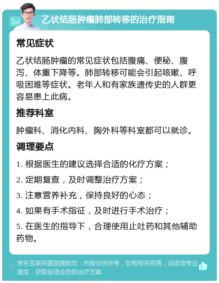 乙状结肠肿瘤肺部转移的治疗指南 常见症状 乙状结肠肿瘤的常见症状包括腹痛、便秘、腹泻、体重下降等。肺部转移可能会引起咳嗽、呼吸困难等症状。老年人和有家族遗传史的人群更容易患上此病。 推荐科室 肿瘤科、消化内科、胸外科等科室都可以就诊。 调理要点 1. 根据医生的建议选择合适的化疗方案； 2. 定期复查，及时调整治疗方案； 3. 注意营养补充，保持良好的心态； 4. 如果有手术指征，及时进行手术治疗； 5. 在医生的指导下，合理使用止吐药和其他辅助药物。