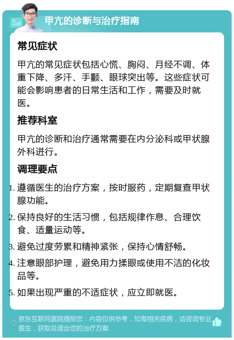 甲亢的诊断与治疗指南 常见症状 甲亢的常见症状包括心慌、胸闷、月经不调、体重下降、多汗、手颤、眼球突出等。这些症状可能会影响患者的日常生活和工作，需要及时就医。 推荐科室 甲亢的诊断和治疗通常需要在内分泌科或甲状腺外科进行。 调理要点 遵循医生的治疗方案，按时服药，定期复查甲状腺功能。 保持良好的生活习惯，包括规律作息、合理饮食、适量运动等。 避免过度劳累和精神紧张，保持心情舒畅。 注意眼部护理，避免用力揉眼或使用不洁的化妆品等。 如果出现严重的不适症状，应立即就医。