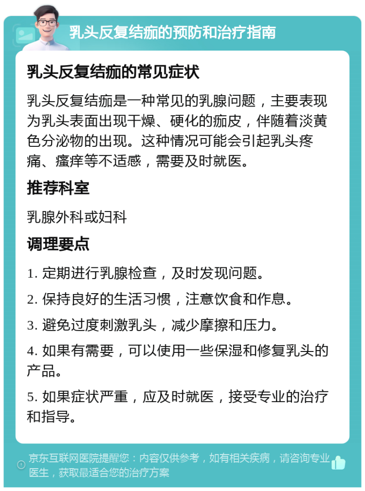 乳头反复结痂的预防和治疗指南 乳头反复结痂的常见症状 乳头反复结痂是一种常见的乳腺问题，主要表现为乳头表面出现干燥、硬化的痂皮，伴随着淡黄色分泌物的出现。这种情况可能会引起乳头疼痛、瘙痒等不适感，需要及时就医。 推荐科室 乳腺外科或妇科 调理要点 1. 定期进行乳腺检查，及时发现问题。 2. 保持良好的生活习惯，注意饮食和作息。 3. 避免过度刺激乳头，减少摩擦和压力。 4. 如果有需要，可以使用一些保湿和修复乳头的产品。 5. 如果症状严重，应及时就医，接受专业的治疗和指导。