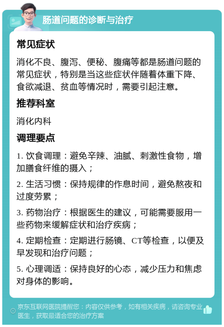 肠道问题的诊断与治疗 常见症状 消化不良、腹泻、便秘、腹痛等都是肠道问题的常见症状，特别是当这些症状伴随着体重下降、食欲减退、贫血等情况时，需要引起注意。 推荐科室 消化内科 调理要点 1. 饮食调理：避免辛辣、油腻、刺激性食物，增加膳食纤维的摄入； 2. 生活习惯：保持规律的作息时间，避免熬夜和过度劳累； 3. 药物治疗：根据医生的建议，可能需要服用一些药物来缓解症状和治疗疾病； 4. 定期检查：定期进行肠镜、CT等检查，以便及早发现和治疗问题； 5. 心理调适：保持良好的心态，减少压力和焦虑对身体的影响。