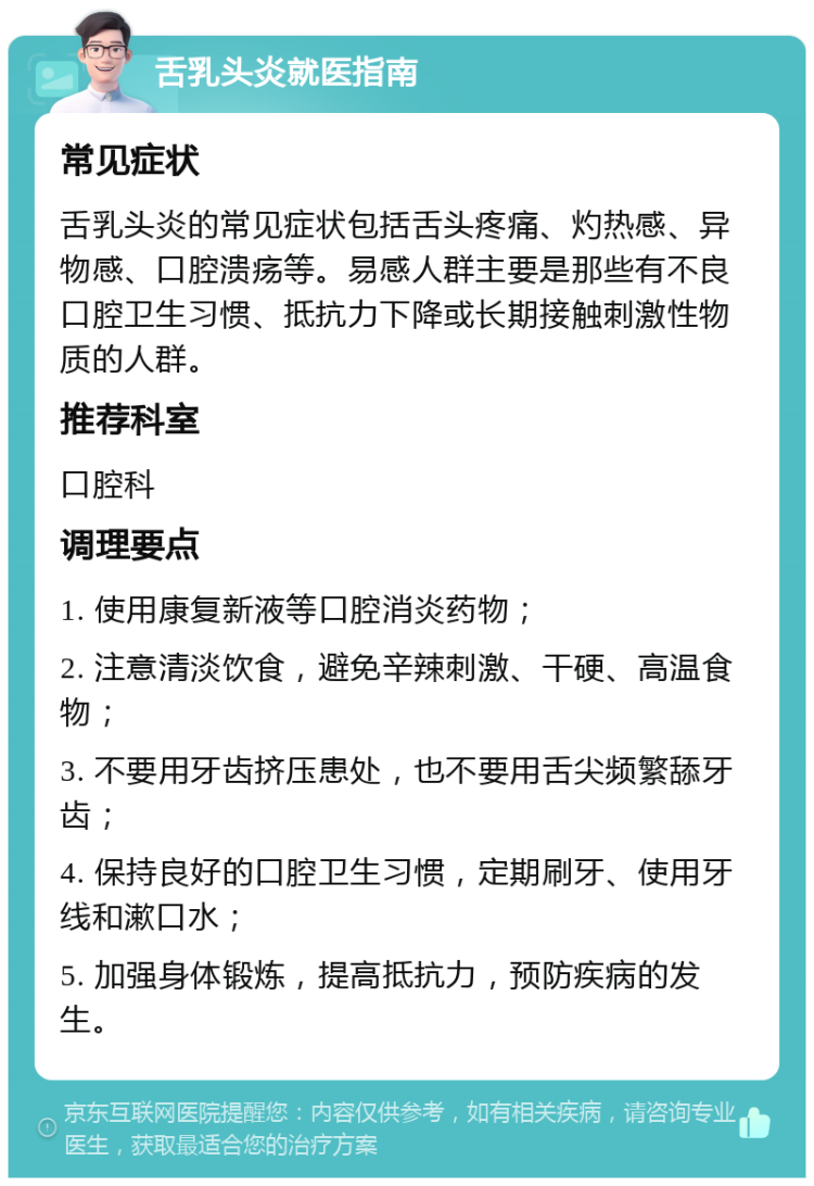 舌乳头炎就医指南 常见症状 舌乳头炎的常见症状包括舌头疼痛、灼热感、异物感、口腔溃疡等。易感人群主要是那些有不良口腔卫生习惯、抵抗力下降或长期接触刺激性物质的人群。 推荐科室 口腔科 调理要点 1. 使用康复新液等口腔消炎药物； 2. 注意清淡饮食，避免辛辣刺激、干硬、高温食物； 3. 不要用牙齿挤压患处，也不要用舌尖频繁舔牙齿； 4. 保持良好的口腔卫生习惯，定期刷牙、使用牙线和漱口水； 5. 加强身体锻炼，提高抵抗力，预防疾病的发生。