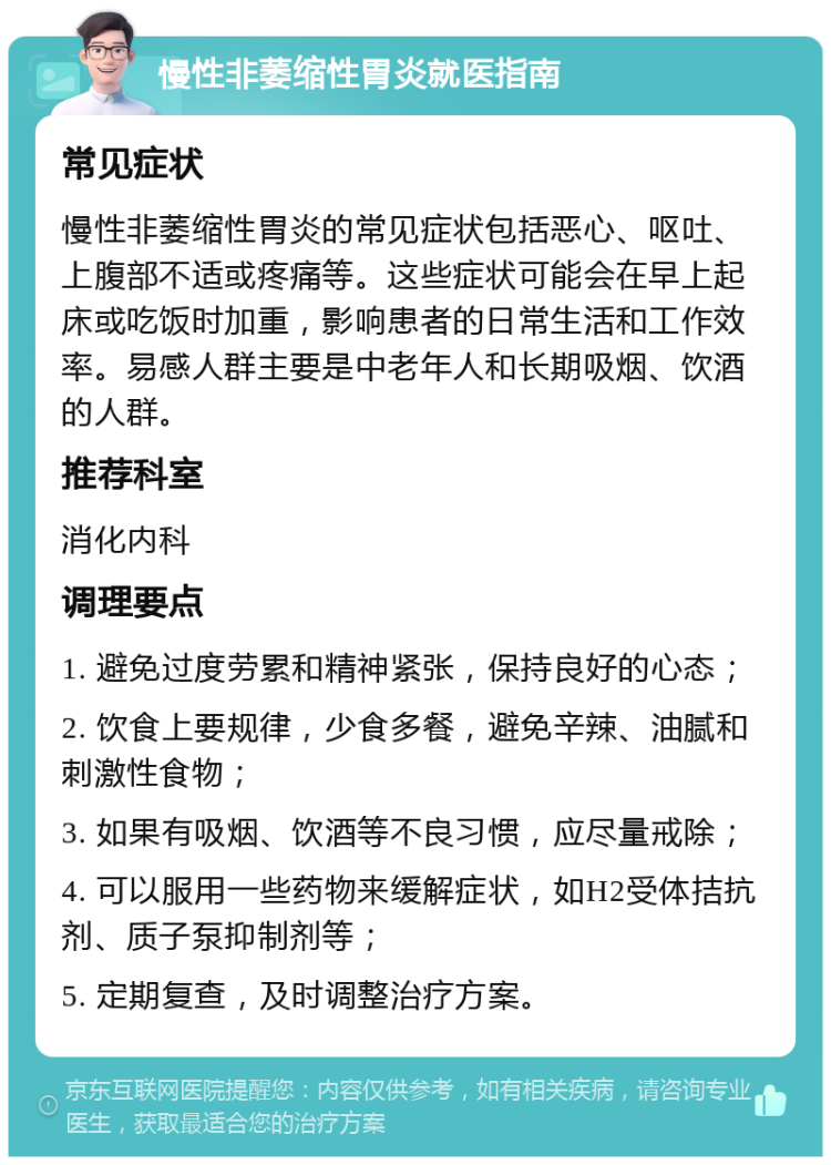 慢性非萎缩性胃炎就医指南 常见症状 慢性非萎缩性胃炎的常见症状包括恶心、呕吐、上腹部不适或疼痛等。这些症状可能会在早上起床或吃饭时加重，影响患者的日常生活和工作效率。易感人群主要是中老年人和长期吸烟、饮酒的人群。 推荐科室 消化内科 调理要点 1. 避免过度劳累和精神紧张，保持良好的心态； 2. 饮食上要规律，少食多餐，避免辛辣、油腻和刺激性食物； 3. 如果有吸烟、饮酒等不良习惯，应尽量戒除； 4. 可以服用一些药物来缓解症状，如H2受体拮抗剂、质子泵抑制剂等； 5. 定期复查，及时调整治疗方案。