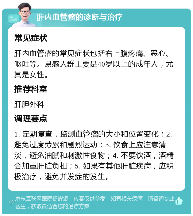 肝内血管瘤的诊断与治疗 常见症状 肝内血管瘤的常见症状包括右上腹疼痛、恶心、呕吐等。易感人群主要是40岁以上的成年人，尤其是女性。 推荐科室 肝胆外科 调理要点 1. 定期复查，监测血管瘤的大小和位置变化；2. 避免过度劳累和剧烈运动；3. 饮食上应注意清淡，避免油腻和刺激性食物；4. 不要饮酒，酒精会加重肝脏负担；5. 如果有其他肝脏疾病，应积极治疗，避免并发症的发生。