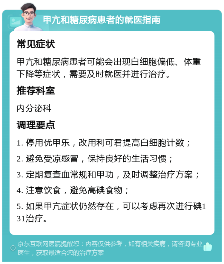 甲亢和糖尿病患者的就医指南 常见症状 甲亢和糖尿病患者可能会出现白细胞偏低、体重下降等症状，需要及时就医并进行治疗。 推荐科室 内分泌科 调理要点 1. 停用优甲乐，改用利可君提高白细胞计数； 2. 避免受凉感冒，保持良好的生活习惯； 3. 定期复查血常规和甲功，及时调整治疗方案； 4. 注意饮食，避免高碘食物； 5. 如果甲亢症状仍然存在，可以考虑再次进行碘131治疗。