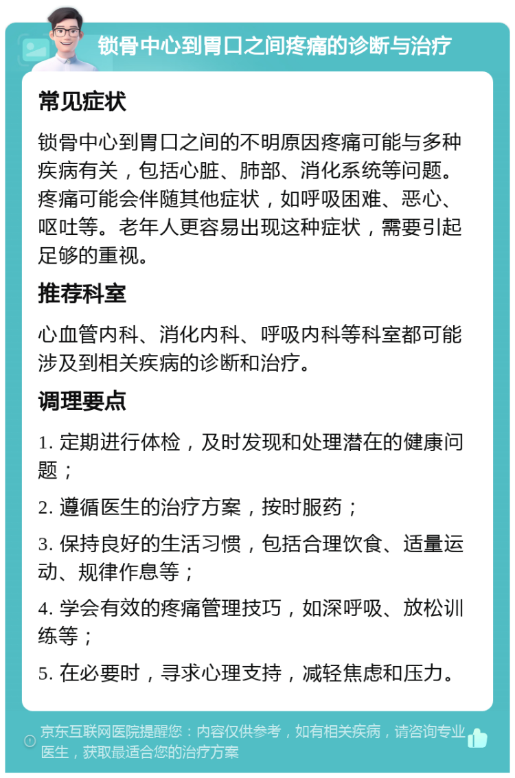 锁骨中心到胃口之间疼痛的诊断与治疗 常见症状 锁骨中心到胃口之间的不明原因疼痛可能与多种疾病有关，包括心脏、肺部、消化系统等问题。疼痛可能会伴随其他症状，如呼吸困难、恶心、呕吐等。老年人更容易出现这种症状，需要引起足够的重视。 推荐科室 心血管内科、消化内科、呼吸内科等科室都可能涉及到相关疾病的诊断和治疗。 调理要点 1. 定期进行体检，及时发现和处理潜在的健康问题； 2. 遵循医生的治疗方案，按时服药； 3. 保持良好的生活习惯，包括合理饮食、适量运动、规律作息等； 4. 学会有效的疼痛管理技巧，如深呼吸、放松训练等； 5. 在必要时，寻求心理支持，减轻焦虑和压力。