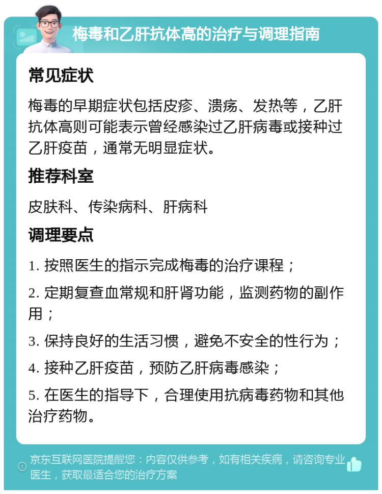 梅毒和乙肝抗体高的治疗与调理指南 常见症状 梅毒的早期症状包括皮疹、溃疡、发热等，乙肝抗体高则可能表示曾经感染过乙肝病毒或接种过乙肝疫苗，通常无明显症状。 推荐科室 皮肤科、传染病科、肝病科 调理要点 1. 按照医生的指示完成梅毒的治疗课程； 2. 定期复查血常规和肝肾功能，监测药物的副作用； 3. 保持良好的生活习惯，避免不安全的性行为； 4. 接种乙肝疫苗，预防乙肝病毒感染； 5. 在医生的指导下，合理使用抗病毒药物和其他治疗药物。