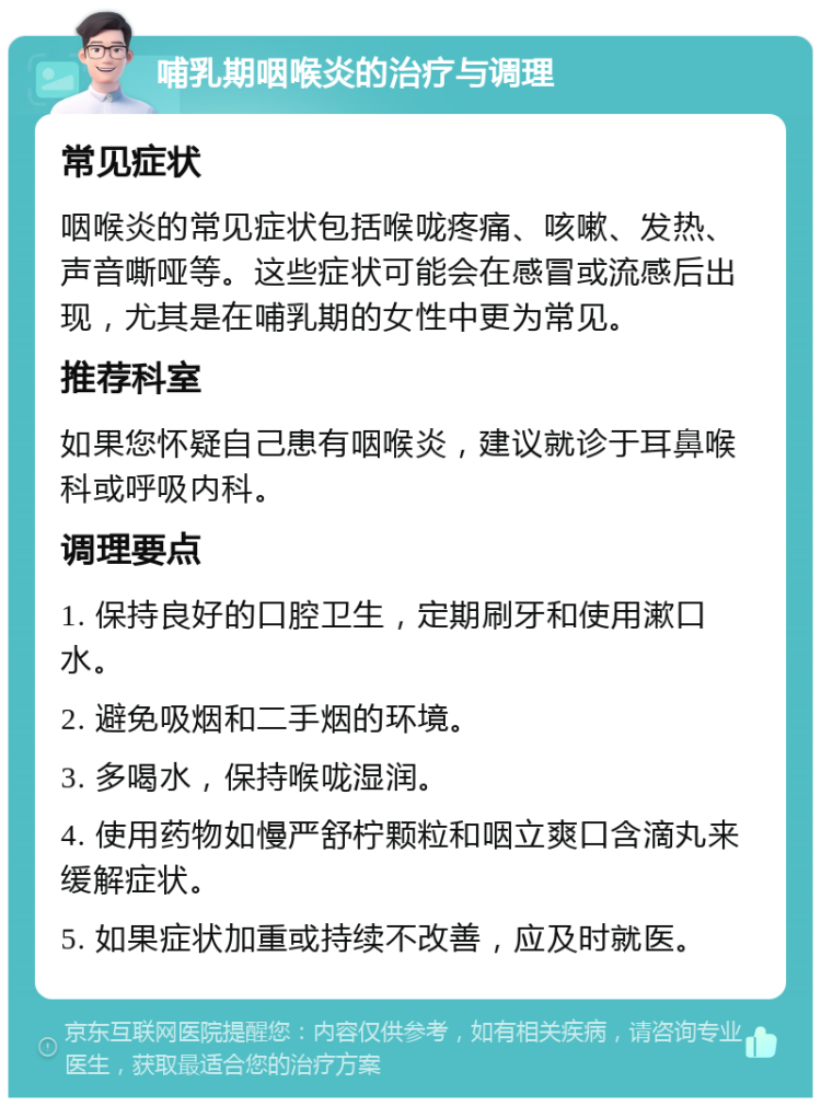 哺乳期咽喉炎的治疗与调理 常见症状 咽喉炎的常见症状包括喉咙疼痛、咳嗽、发热、声音嘶哑等。这些症状可能会在感冒或流感后出现，尤其是在哺乳期的女性中更为常见。 推荐科室 如果您怀疑自己患有咽喉炎，建议就诊于耳鼻喉科或呼吸内科。 调理要点 1. 保持良好的口腔卫生，定期刷牙和使用漱口水。 2. 避免吸烟和二手烟的环境。 3. 多喝水，保持喉咙湿润。 4. 使用药物如慢严舒柠颗粒和咽立爽口含滴丸来缓解症状。 5. 如果症状加重或持续不改善，应及时就医。